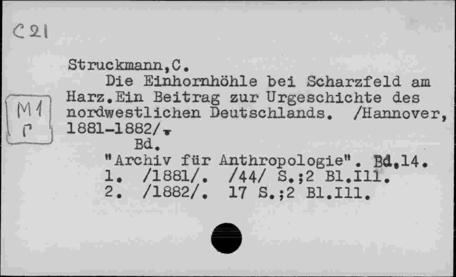 ﻿C2I
Struckmann,C.
Die Einhornhöhle bei Scharzfeld am Harz.Ein Beitrag zur Urgeschichte des nordwestlichen Deutschlands. /Hannover, 1881-1882/-,
Bd.
“Archiv für Anthropologie”. Bde14.
1.	/1881/. /44/ S.;2 Bl.Ill.
2.	/1882/. 17 S.;2 Bl.Ill.